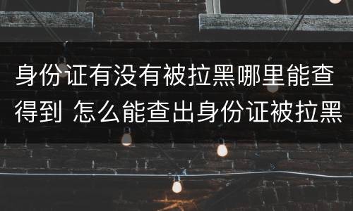 身份证有没有被拉黑哪里能查得到 怎么能查出身份证被拉黑