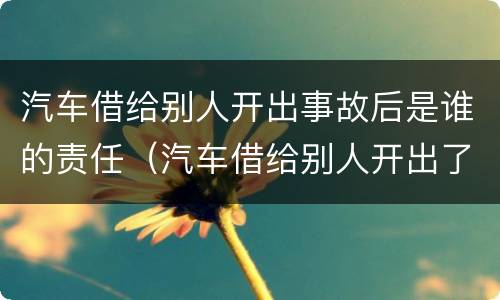 汽车借给别人开出事故后是谁的责任（汽车借给别人开出了事故车主负责吗）