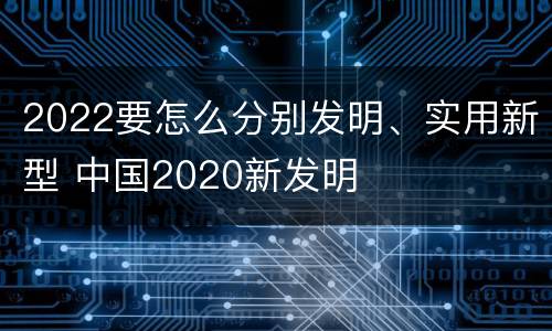 2022要怎么分别发明、实用新型 中国2020新发明