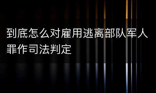 到底怎么对雇用逃离部队军人罪作司法判定