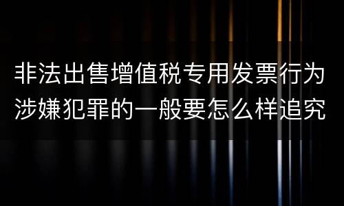 非法出售增值税专用发票行为涉嫌犯罪的一般要怎么样追究法律责任