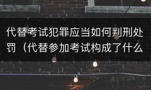 代替考试犯罪应当如何判刑处罚(代替参加考试构成了什么犯罪)