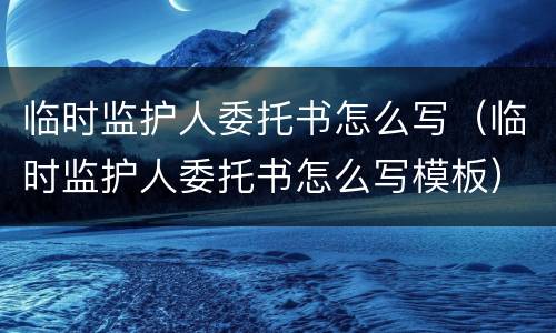 临时监护人委托书怎么写（临时监护人委托书怎么写模板）