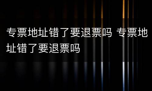 专票地址错了要退票吗 专票地址错了要退票吗
