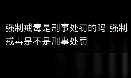 强制戒毒是刑事处罚的吗 强制戒毒是不是刑事处罚