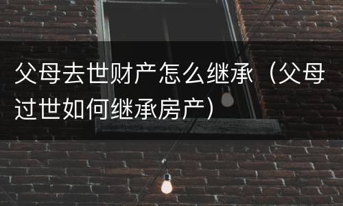 父母去世财产怎么继承（父母过世如何继承房产）