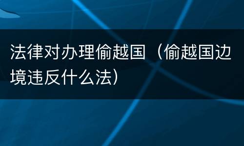 法律对办理偷越国（偷越国边境违反什么法）