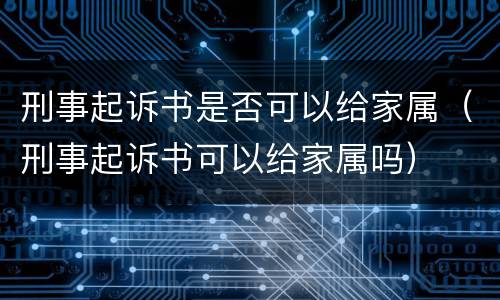 刑事起诉书是否可以给家属（刑事起诉书可以给家属吗）