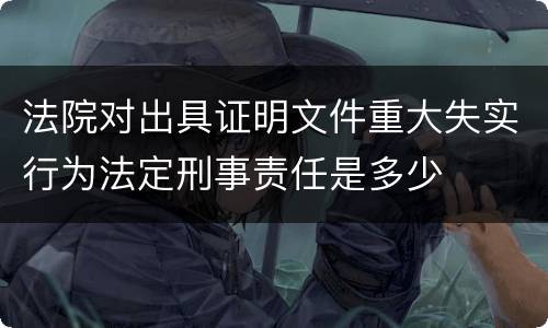 法院对出具证明文件重大失实行为法定刑事责任是多少