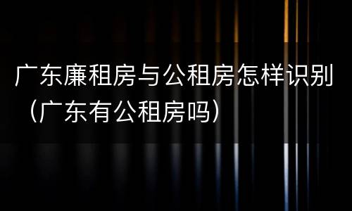广东廉租房与公租房怎样识别（广东有公租房吗）