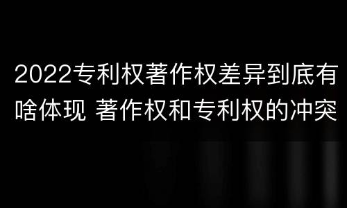 2022专利权著作权差异到底有啥体现 著作权和专利权的冲突
