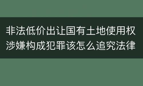 非法低价出让国有土地使用权涉嫌构成犯罪该怎么追究法律责任