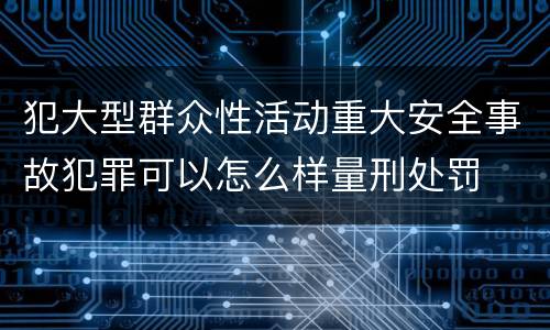 犯大型群众性活动重大安全事故犯罪可以怎么样量刑处罚