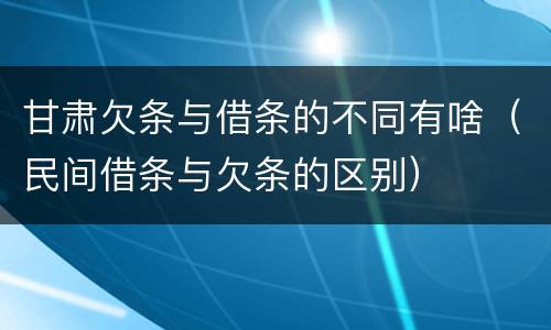 甘肃欠条与借条的不同有啥（民间借条与欠条的区别）