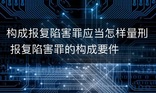 构成报复陷害罪应当怎样量刑 报复陷害罪的构成要件