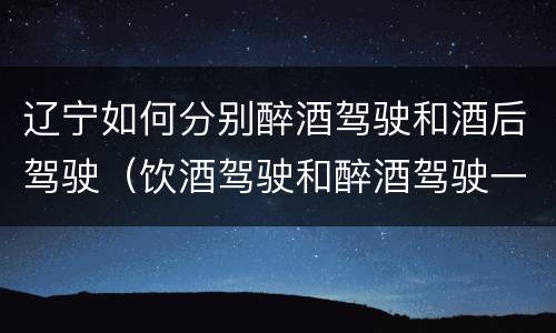 辽宁如何分别醉酒驾驶和酒后驾驶（饮酒驾驶和醉酒驾驶一样吗）