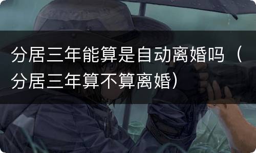 分居三年能算是自动离婚吗（分居三年算不算离婚）