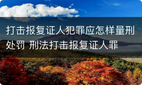 打击报复证人犯罪应怎样量刑处罚 刑法打击报复证人罪