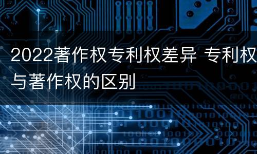 2022著作权专利权差异 专利权与著作权的区别
