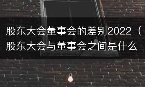 股东大会董事会的差别2022（股东大会与董事会之间是什么关系）