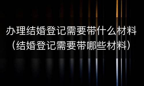 办理结婚登记需要带什么材料（结婚登记需要带哪些材料）