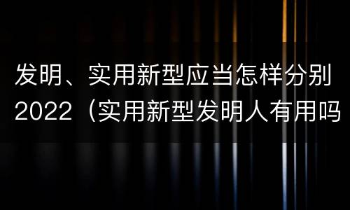 发明、实用新型应当怎样分别2022（实用新型发明人有用吗）