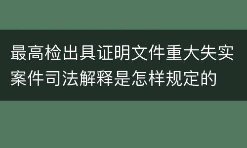 最高检出具证明文件重大失实案件司法解释是怎样规定的