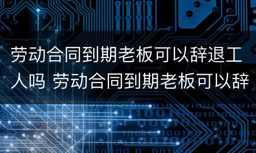 劳动合同到期老板可以辞退工人吗 劳动合同到期老板可以辞退工人吗怎么赔偿