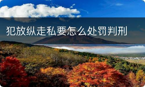 犯放纵走私要怎么处罚判刑