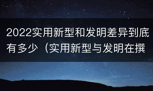 2022实用新型和发明差异到底有多少（实用新型与发明在撰写时有区别吗）
