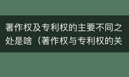 著作权及专利权的主要不同之处是啥（著作权与专利权的关系）