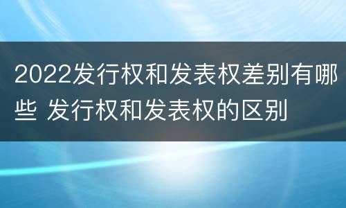 2022发行权和发表权差别有哪些 发行权和发表权的区别