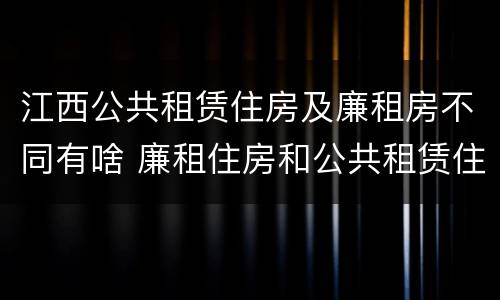 江西公共租赁住房及廉租房不同有啥 廉租住房和公共租赁住房的区别和联系