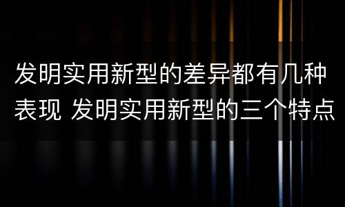 发明实用新型的差异都有几种表现 发明实用新型的三个特点