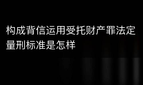 构成背信运用受托财产罪法定量刑标准是怎样 构成背信运用受托财产罪法定量刑标准是怎样