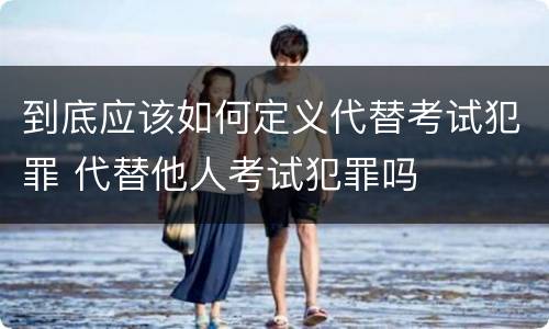 到底应该如何定义代替考试犯罪 代替他人考试犯罪吗
