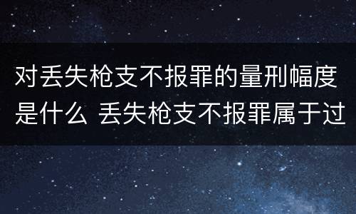 对丢失枪支不报罪的量刑幅度是什么 丢失枪支不报罪属于过失犯罪吗