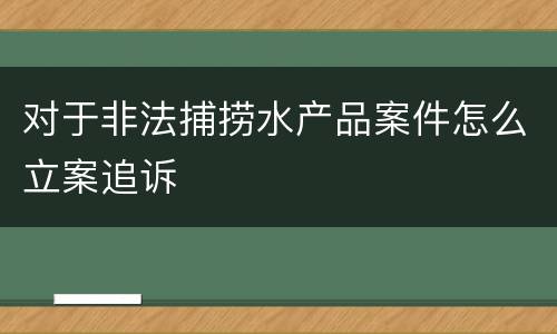 对于非法捕捞水产品案件怎么立案追诉