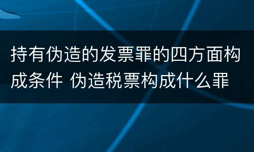 持有伪造的发票罪的四方面构成条件 伪造税票构成什么罪