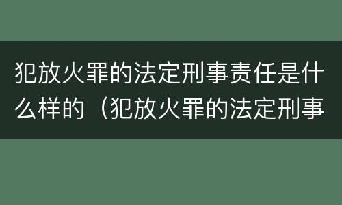 犯放火罪的法定刑事责任是什么样的（犯放火罪的法定刑事责任是什么样的呢）