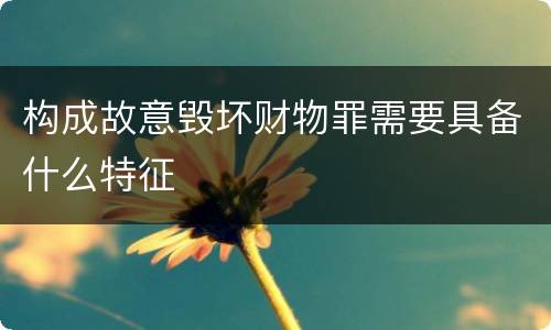 构成故意毁坏财物罪需要具备什么特征