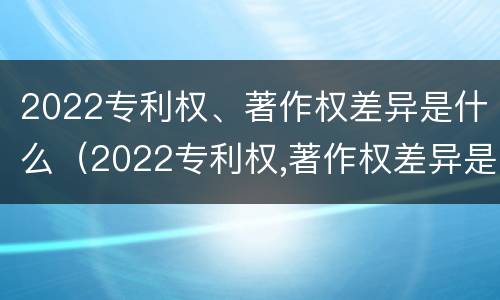 2022专利权、著作权差异是什么（2022专利权,著作权差异是什么）