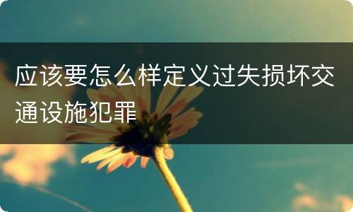 应该要怎么样定义过失损坏交通设施犯罪