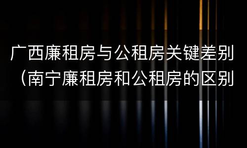 广西廉租房与公租房关键差别（南宁廉租房和公租房的区别）