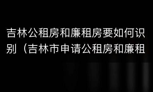 吉林公租房和廉租房要如何识别（吉林市申请公租房和廉租房的条件）