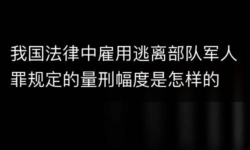 我国法律中雇用逃离部队军人罪规定的量刑幅度是怎样的