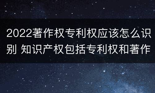 2022著作权专利权应该怎么识别 知识产权包括专利权和著作权吗