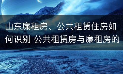 山东廉租房、公共租赁住房如何识别 公共租赁房与廉租房的区别