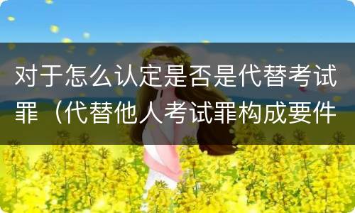 对于怎么认定是否是代替考试罪（代替他人考试罪构成要件有何规定）