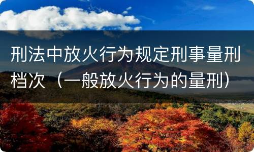 刑法中放火行为规定刑事量刑档次（一般放火行为的量刑）